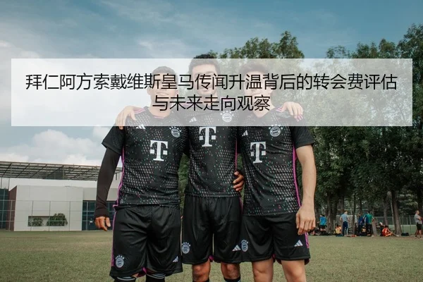 拜仁阿方索戴维斯皇马传闻升温背后的转会费评估与未来走向观察