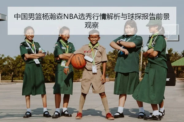 中国男篮杨瀚森NBA选秀行情解析与球探报告前景观察