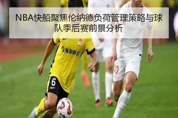 NBA快船聚焦伦纳德负荷管理策略与球队季后赛前景分析