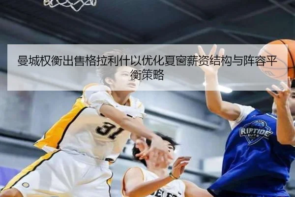 曼城权衡出售格拉利什以优化夏窗薪资结构与阵容平衡策略