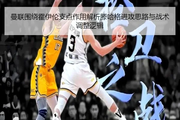 曼联围绕霍伊伦支点作用解析滕哈格进攻思路与战术调整逻辑