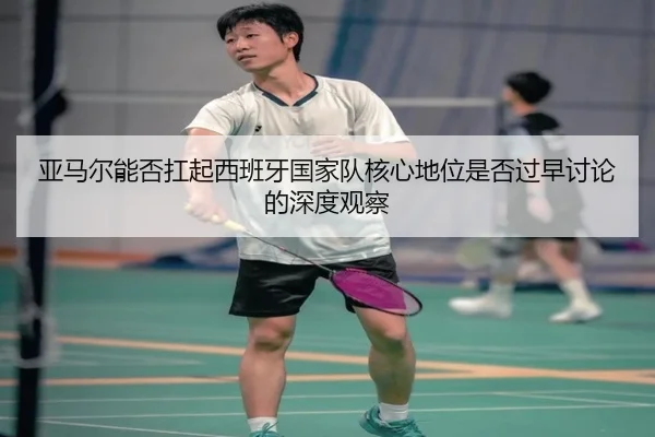 亚马尔能否扛起西班牙国家队核心地位是否过早讨论的深度观察