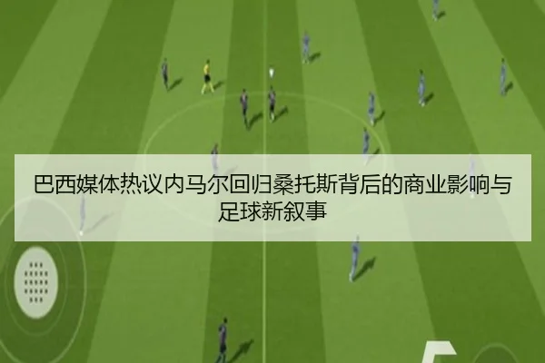 巴西媒体热议内马尔回归桑托斯背后的商业影响与足球新叙事