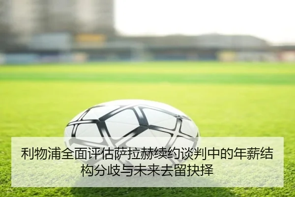 利物浦全面评估萨拉赫续约谈判中的年薪结构分歧与未来去留抉择