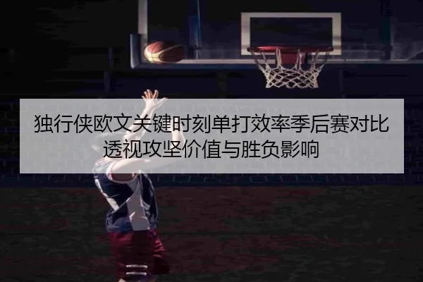 独行侠欧文关键时刻单打效率季后赛对比透视攻坚价值与胜负影响