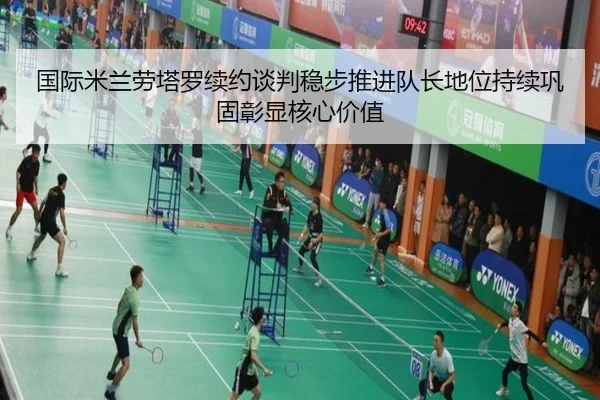 国际米兰劳塔罗续约谈判稳步推进队长地位持续巩固彰显核心价值