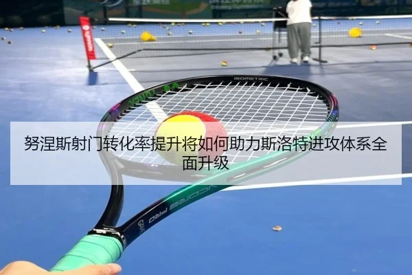 努涅斯射门转化率提升将如何助力斯洛特进攻体系全面升级