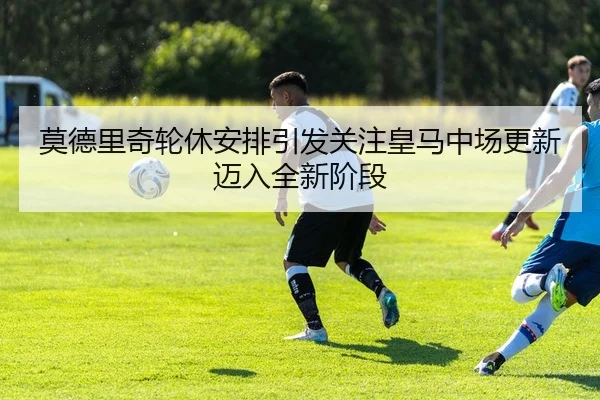 莫德里奇轮休安排引发关注皇马中场更新迈入全新阶段