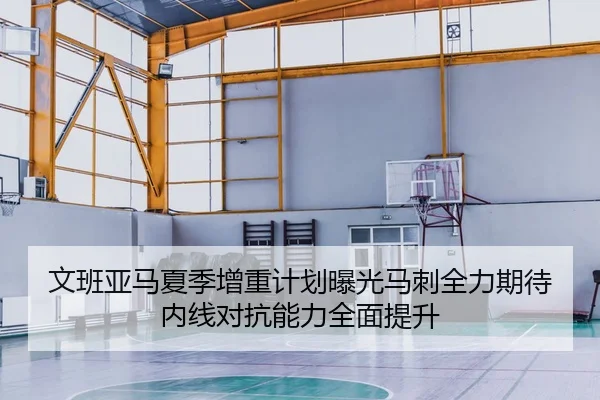 文班亚马夏季增重计划曝光马刺全力期待内线对抗能力全面提升